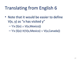 27 
Translating from English 6 
• Note that it would be easier to define 
V(x, y) as “x has visited y” 
– "x (S(x) Ù V(x,Mexico)) 
– "x (S(x)→(V(x,Mexico) Ú V(x,Canada)) 
 