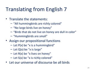 28 
Translating from English 7 
• Translate the statements: 
– “All hummingbirds are richly colored” 
– “No large birds live on honey” 
– “Birds that do not live on honey are dull in color” 
– “Hummingbirds are small” 
• Assign our propositional functions 
– Let P(x) be “x is a hummingbird” 
– Let Q(x) be “x is large” 
– Let R(x) be “x lives on honey” 
– Let S(x) be “x is richly colored” 
• Let our universe of discourse be all birds 
 