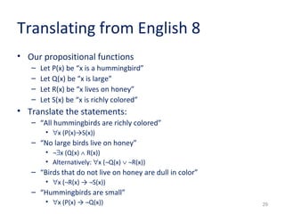 29 
Translating from English 8 
• Our propositional functions 
– Let P(x) be “x is a hummingbird” 
– Let Q(x) be “x is large” 
– Let R(x) be “x lives on honey” 
– Let S(x) be “x is richly colored” 
• Translate the statements: 
– “All hummingbirds are richly colored” 
• "x (P(x)→S(x)) 
– “No large birds live on honey” 
• ¬$x (Q(x) Ù R(x)) 
• Alternatively: "x (¬Q(x) Ú ¬R(x)) 
– “Birds that do not live on honey are dull in color” 
• "x (¬R(x) → ¬S(x)) 
– “Hummingbirds are small” 
• "x (P(x) → ¬Q(x)) 
 