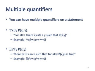 30 
Multiple quantifiers 
• You can have multiple quantifiers on a statement 
• "x$y P(x, y) 
– “For all x, there exists a y such that P(x,y)” 
– Example: "x$y (x+y == 0) 
• $x"y P(x,y) 
– There exists an x such that for all y P(x,y) is true” 
– Example: $x"y (x*y == 0) 
 