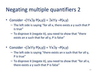 33 
Negating multiple quantifiers 2 
• Consider ¬("x$y P(x,y)) = $x"y ¬P(x,y) 
– The left side is saying “for all x, there exists a y such that P 
is true” 
– To disprove it (negate it), you need to show that “there 
exists an x such that for all y, P is false” 
• Consider ¬($x"y P(x,y)) = "x$y ¬P(x,y) 
– The left side is saying “there exists an x such that for all y, 
P is true” 
– To disprove it (negate it), you need to show that “for all x, 
there exists a y such that P is false” 
 