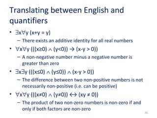 35 
Translating between English and 
quantifiers 
• $x"y (x+y = y) 
– There exists an additive identity for all real numbers 
• "x"y (((x≥0) Ù (y<0)) → (x-y > 0)) 
– A non-negative number minus a negative number is 
greater than zero 
• $x$y (((x≤0) Ù (y≤0)) Ù (x-y > 0)) 
– The difference between two non-positive numbers is not 
necessarily non-positive (i.e. can be positive) 
• "x"y (((x≠0) Ù (y≠0)) ↔ (xy ≠ 0)) 
– The product of two non-zero numbers is non-zero if and 
only if both factors are non-zero 
 