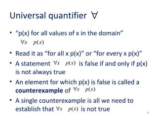 Universal quantifier 
• “p(x) for all values of x in the domain” 
• Read it as “for all x p(x)” or “for every x p(x)” 
• A statement is false if and only if p(x) 
is not always true 
• An element for which p(x) is false is called a 
counterexample of 
• A single counterexample is all we need to 
establish that is not true 
8 
"x p(x) 
" 
"x p(x) 
"x p(x) 
"x p(x) 
 
