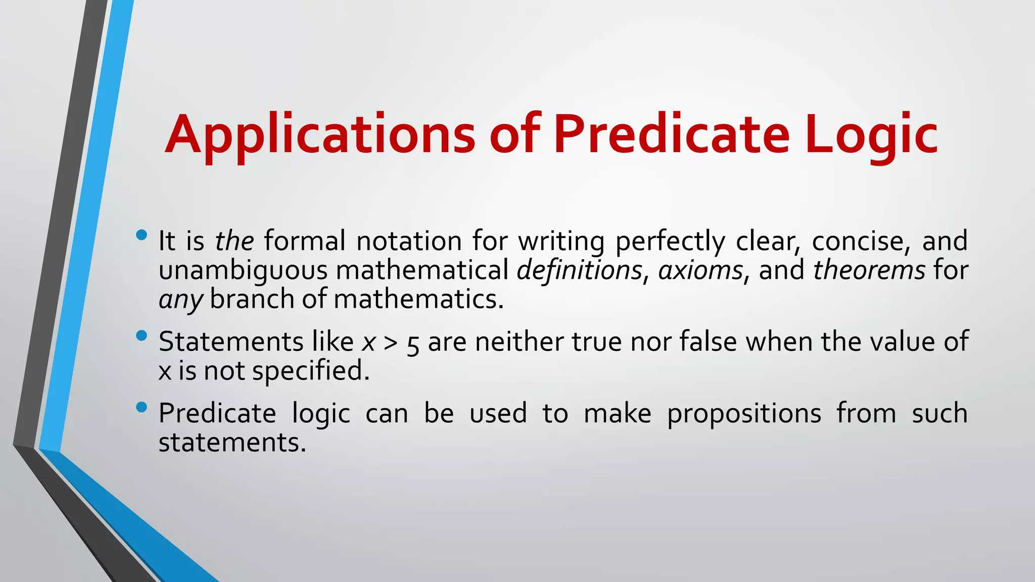 Applications of Predicate Logic
• It is the formal notation for writing perfectly clear, concise, and
unambiguous mathematical definitions, axioms, and theorems for
any branch of mathematics.
• Statements like x > 5 are neither true nor false when the value of
x is not specified.
• Predicate logic can be used to make propositions from such
statements.
 