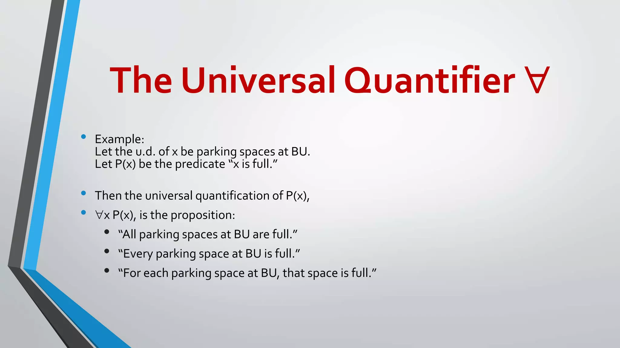 The Universal Quantifier 
• Example:
Let the u.d. of x be parking spaces at BU.
Let P(x) be the predicate “x is full.”
• Then the universal quantification of P(x),
• x P(x), is the proposition:
• “All parking spaces at BU are full.”
• “Every parking space at BU is full.”
• “For each parking space at BU, that space is full.”
 