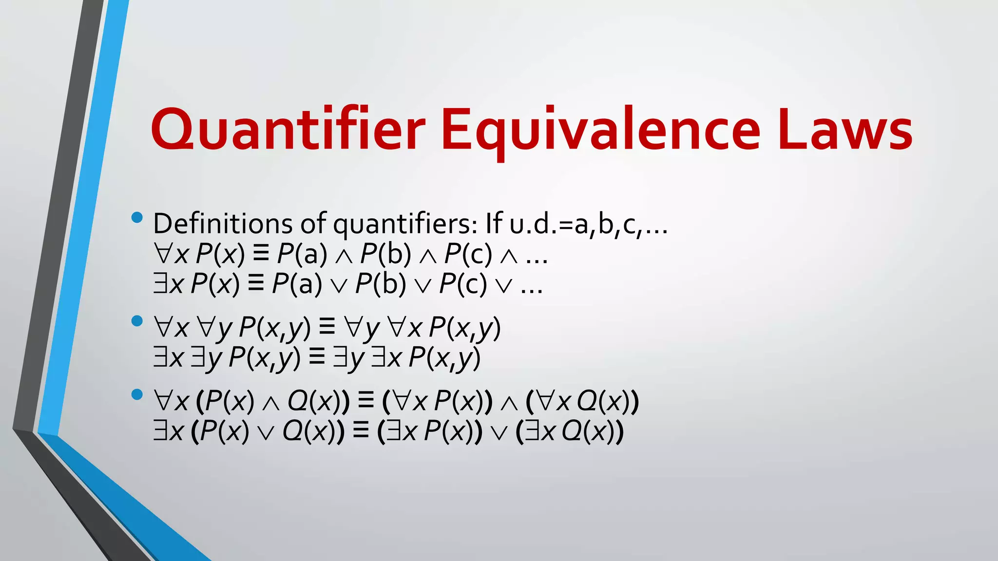Quantifier Equivalence Laws
• Definitions of quantifiers: If u.d.=a,b,c,…
x P(x) ≡ P(a)  P(b)  P(c)  …
x P(x) ≡ P(a)  P(b)  P(c)  …
• x y P(x,y) ≡ y x P(x,y)
x y P(x,y) ≡ y x P(x,y)
• x (P(x)  Q(x)) ≡ (x P(x))  (x Q(x))
x (P(x)  Q(x)) ≡ (x P(x))  (x Q(x))
 