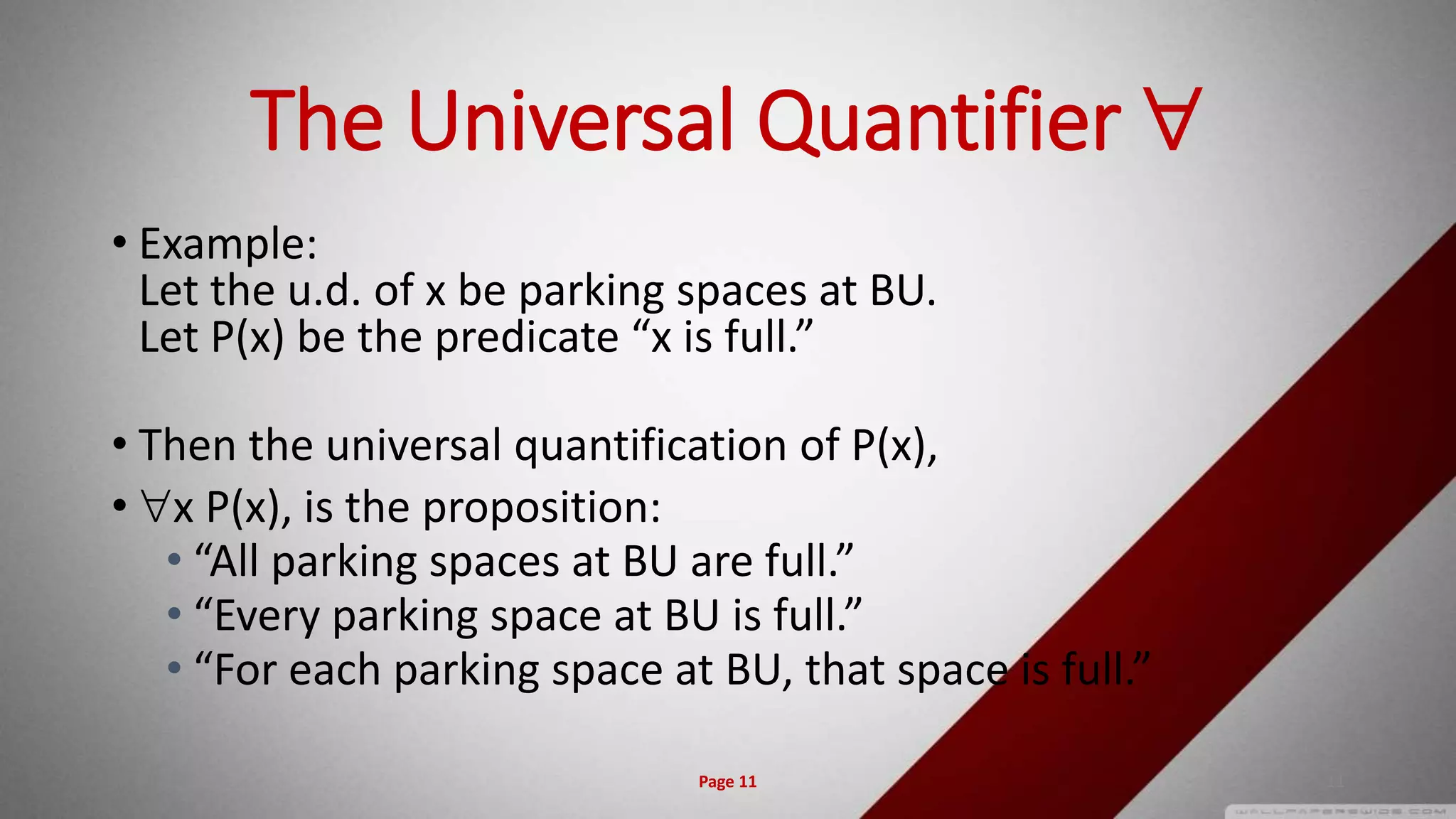 The Universal Quantifier 
• Example:
Let the u.d. of x be parking spaces at BU.
Let P(x) be the predicate “x is full.”
• Then the universal quantification of P(x),
• x P(x), is the proposition:
• “All parking spaces at BU are full.”
• “Every parking space at BU is full.”
• “For each parking space at BU, that space is full.”
Page 11 11
 