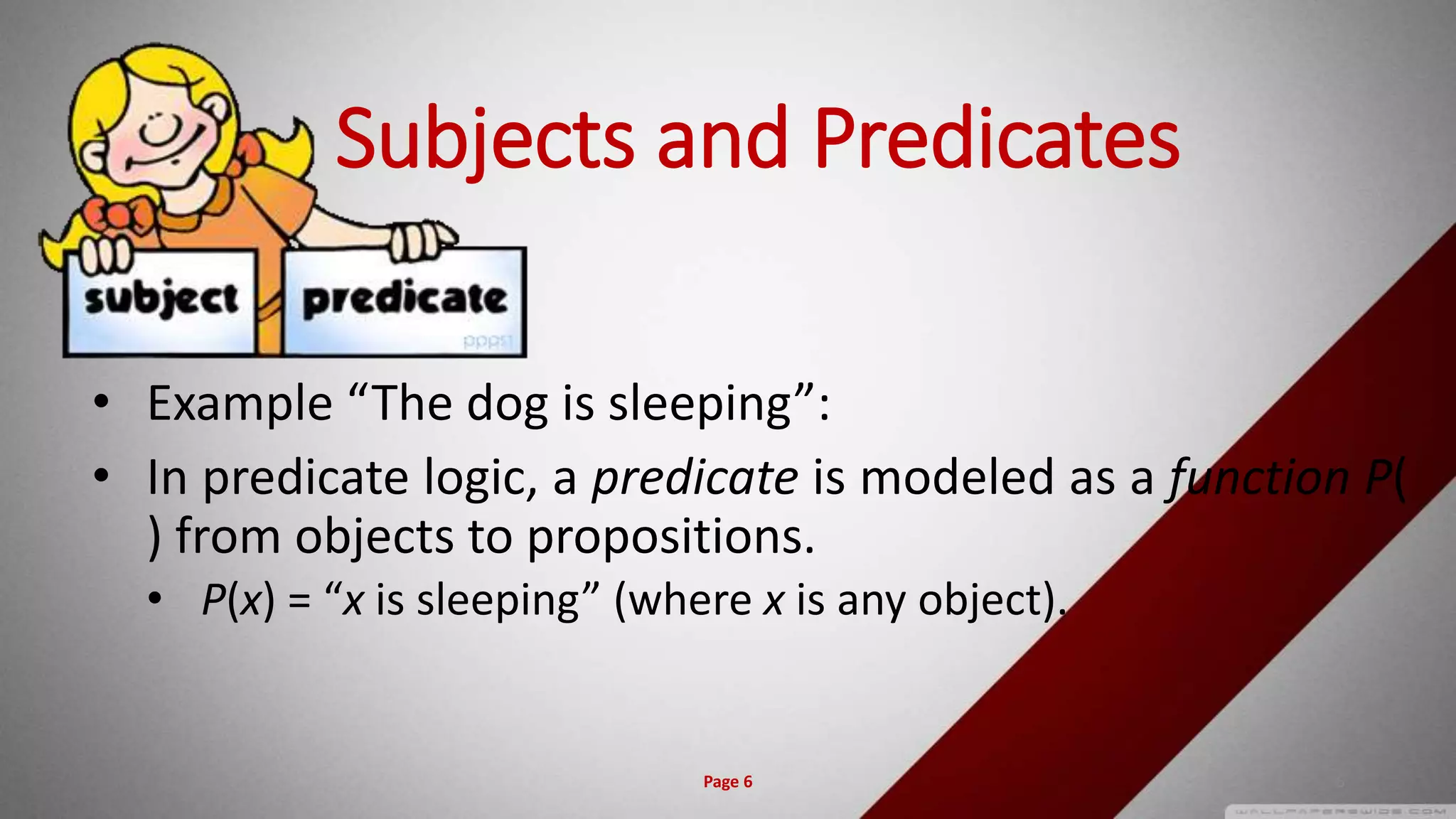 Subjects and Predicates
• Example “The dog is sleeping”:
• In predicate logic, a predicate is modeled as a function P(
) from objects to propositions.
• P(x) = “x is sleeping” (where x is any object).
Page 6 6
 