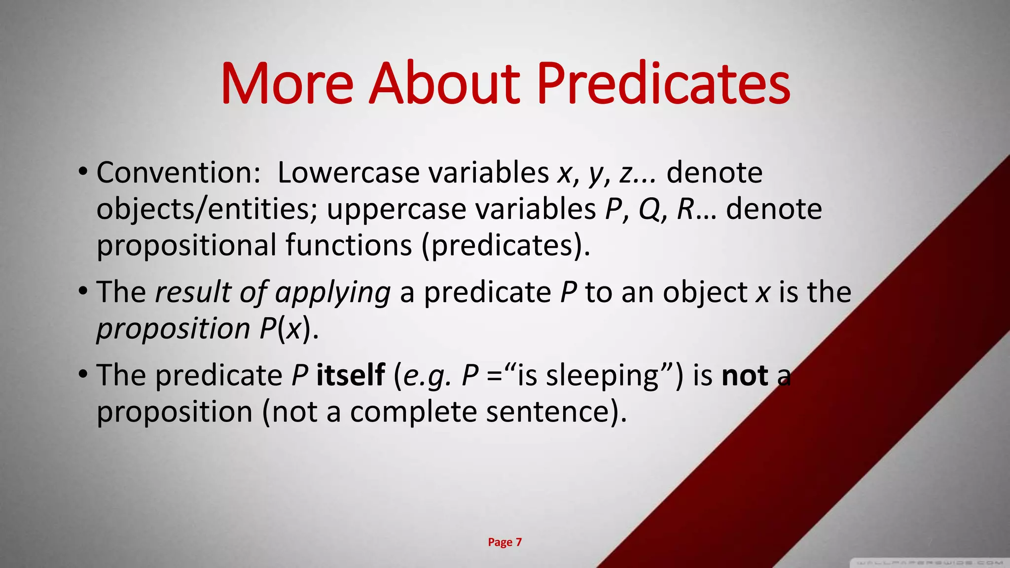 More About Predicates
• Convention: Lowercase variables x, y, z... denote
objects/entities; uppercase variables P, Q, R… denote
propositional functions (predicates).
• The result of applying a predicate P to an object x is the
proposition P(x).
• The predicate P itself (e.g. P =“is sleeping”) is not a
proposition (not a complete sentence).
Page 7 7
 