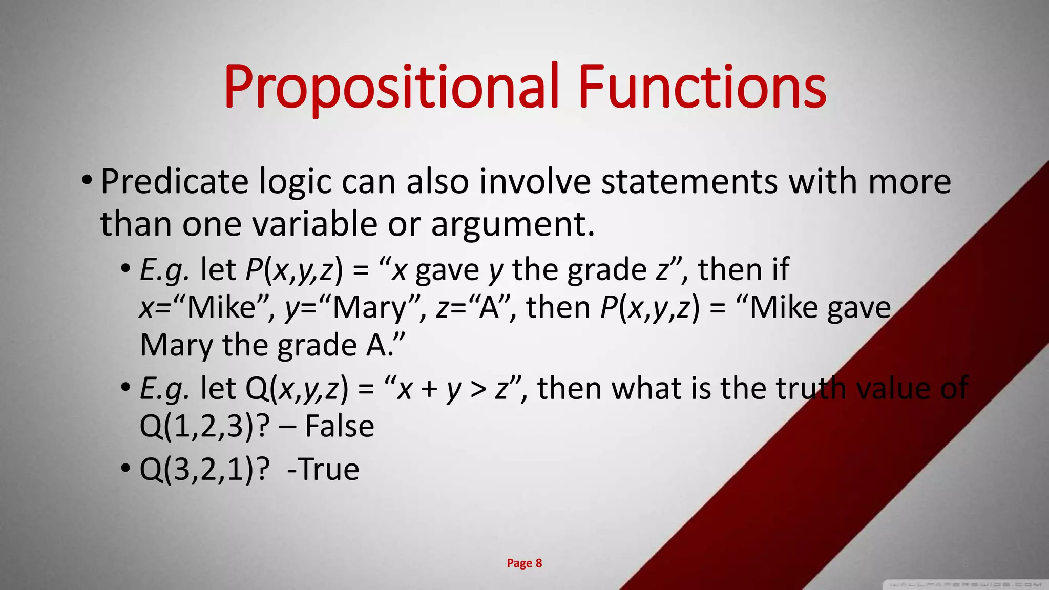 Propositional Functions
• Predicate logic can also involve statements with more
than one variable or argument.
• E.g. let P(x,y,z) = “x gave y the grade z”, then if
x=“Mike”, y=“Mary”, z=“A”, then P(x,y,z) = “Mike gave
Mary the grade A.”
• E.g. let Q(x,y,z) = “x + y > z”, then what is the truth value of
Q(1,2,3)? – False
• Q(3,2,1)? -True
Page 8 8
 