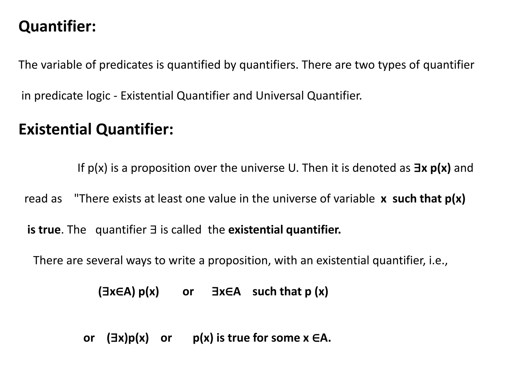 Quantifier:
The variable of predicates is quantified by quantifiers. There are two types of quantifier
in predicate logic - Existential Quantifier and Universal Quantifier.
Existential Quantifier:
If p(x) is a proposition over the universe U. Then it is denoted as ∃x p(x) and
read as "There exists at least one value in the universe of variable x such that p(x)
is true. The quantifier ∃ is called the existential quantifier.
There are several ways to write a proposition, with an existential quantifier, i.e.,
(∃x∈A) p(x) or ∃x∈A such that p (x)
or (∃x)p(x) or p(x) is true for some x ∈A.
 
