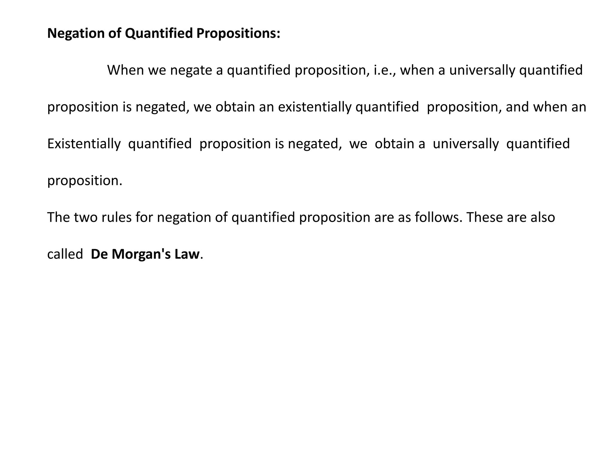 Negation of Quantified Propositions:
When we negate a quantified proposition, i.e., when a universally quantified
proposition is negated, we obtain an existentially quantified proposition, and when an
Existentially quantified proposition is negated, we obtain a universally quantified
proposition.
The two rules for negation of quantified proposition are as follows. These are also
called De Morgan's Law.
 