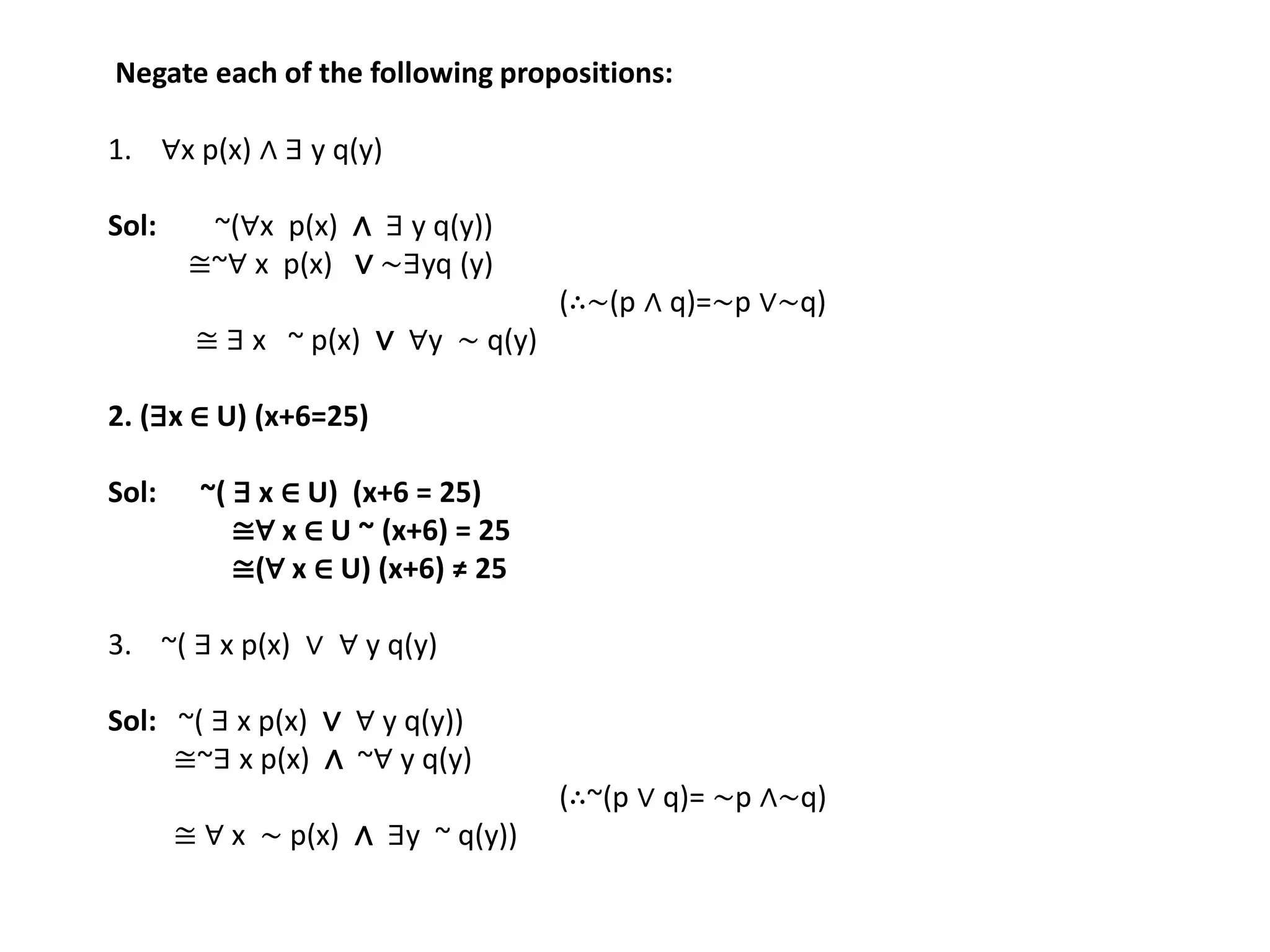Negate each of the following propositions:
1. ∀x p(x) ∧ ∃ y q(y)
Sol: ~(∀x p(x) ∧ ∃ y q(y))
≅~∀ x p(x) ∨ ∼∃yq (y)
(∴∼(p ∧ q)=∼p ∨∼q)
≅ ∃ x ~ p(x) ∨ ∀y ∼ q(y)
2. (∃x ∈ U) (x+6=25)
Sol: ~( ∃ x ∈ U) (x+6 = 25)
≅∀ x ∈ U ~ (x+6) = 25
≅(∀ x ∈ U) (x+6) ≠ 25
3. ~( ∃ x p(x) ∨ ∀ y q(y)
Sol: ~( ∃ x p(x) ∨ ∀ y q(y))
≅~∃ x p(x) ∧ ~∀ y q(y)
(∴~(p ∨ q)= ∼p ∧∼q)
≅ ∀ x ∼ p(x) ∧ ∃y ~ q(y))
 