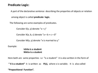 Predicate Logic:
A part of the declarative sentence describing the properties of objects or relation
among object is called predicate logic.
The following are some examples of predicates.
Consider E(x, y) denote "x = y"
Consider X(a, b, c) denote "a + b + c = 0"
Consider M(x, y) denote "x is married to y.“
Example:
Ishita is a student
Nikita is a student
Here both are same properties i.e “is a student” it is also written in the form of
“ X is a student” it is written as P(x), where x is variable. It is also called
“Propositional Function”.
 