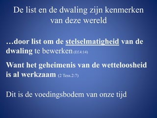 De list en de dwaling zijn kenmerken
van deze wereld
…door list om de stelselmatigheid van de
dwaling te bewerken(Ef.4:14)
Want het geheimenis van de wetteloosheid
is al werkzaam (2 Tess.2:7)
Dit is de voedingsbodem van onze tijd
 