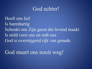 God echter!
Heeft ons lief
Is barmhartig
Schenkt ons Zijn geest die levend maakt
Is mild voor ons en redt ons
God is overstijgend rijk van genade
God stuurt ons nooit weg!
 