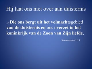 Hij laat ons niet over aan duisternis
13. Die ons bergt uit het volmachtsgebied
van de duisternis en ons overzet in het
koninkrijk van de Zoon van Zijn liefde,
Kolossenzen 1:13
 