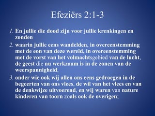 Efeziërs 2:1-3
1. En jullie die dood zijn voor jullie krenkingen en
zonden
2. waarin jullie eens wandelden, in overeenstemming
met de eon van deze wereld, in overeenstemming
met de vorst van het volmachtsgebied van de lucht,
de geest die nu werkzaam is in de zonen van de
weerspannigheid,
3. onder wie ook wíj allen ons eens gedroegen in de
begeerten van ons vlees, de wil van het vlees en van
de denkwijze uitvoerend, en wij waren van nature
kinderen van toorn zoals ook de overigen;
 