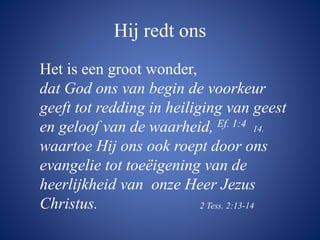 Hij redt ons
Het is een groot wonder,
dat God ons van begin de voorkeur
geeft tot redding in heiliging van geest
en geloof van de waarheid, Ef. 1:4 14.
waartoe Hij ons ook roept door ons
evangelie tot toeëigening van de
heerlijkheid van onze Heer Jezus
Christus. 2 Tess. 2:13-14
 