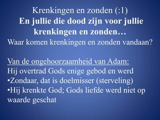 Krenkingen en zonden (:1)
En jullie die dood zijn voor jullie
krenkingen en zonden…
Waar komen krenkingen en zonden vandaan?
Van de ongehoorzaamheid van Adam:
Hij overtrad Gods enige gebod en werd
•Zondaar, dat is doelmisser (sterveling)
•Hij krenkte God; Gods liefde werd niet op
waarde geschat
 