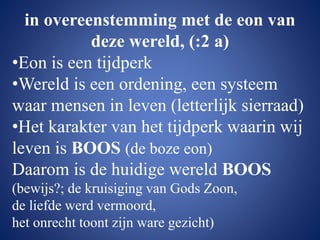 in overeenstemming met de eon van
deze wereld, (:2 a)
•Eon is een tijdperk
•Wereld is een ordening, een systeem
waar mensen in leven (letterlijk sierraad)
•Het karakter van het tijdperk waarin wij
leven is BOOS (de boze eon)
Daarom is de huidige wereld BOOS
(bewijs?; de kruisiging van Gods Zoon,
de liefde werd vermoord,
het onrecht toont zijn ware gezicht)
 