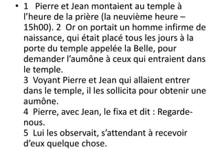 • 1 Pierre et Jean montaient au temple à
l’heure de la prière (la neuvième heure –
15h00). 2 Or on portait un homme infirme de
naissance, qui était placé tous les jours à la
porte du temple appelée la Belle, pour
demander l’aumône à ceux qui entraient dans
le temple.
3 Voyant Pierre et Jean qui allaient entrer
dans le temple, il les sollicita pour obtenir une
aumône.
4 Pierre, avec Jean, le fixa et dit : Regarde-
nous.
5 Lui les observait, s’attendant à recevoir
d’eux quelque chose.
 