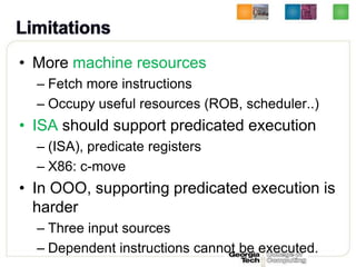 • More machine resources
  – Fetch more instructions
  – Occupy useful resources (ROB, scheduler..)
• ISA should support predicated execution
  – (ISA), predicate registers
  – X86: c-move
• In OOO, supporting predicated execution is
  harder
  – Three input sources
  – Dependent instructions cannot be executed.
 