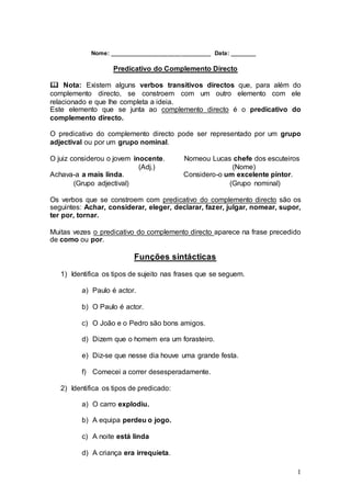 1
Nome: _______________________________ Data: ________
Predicativo do Complemento Directo
 Nota: Existem alguns verbos transitivos directos que, para além do
complemento directo, se constroem com um outro elemento com ele
relacionado e que lhe completa a ideia.
Este elemento que se junta ao complemento directo é o predicativo do
complemento directo.
O predicativo do complemento directo pode ser representado por um grupo
adjectival ou por um grupo nominal.
O juiz considerou o jovem inocente. Nomeou Lucas chefe dos escuteiros
(Adj.) (Nome)
Achava-a a mais linda. Considero-o um excelente pintor.
(Grupo adjectival) (Grupo nominal)
Os verbos que se constroem com predicativo do complemento directo são os
seguintes: Achar, considerar, eleger, declarar, fazer, julgar, nomear, supor,
ter por, tornar.
Muitas vezes o predicativo do complemento directo aparece na frase precedido
de como ou por.
Funções sintácticas
1) Identifica os tipos de sujeito nas frases que se seguem.
a) Paulo é actor.
b) O Paulo é actor.
c) O João e o Pedro são bons amigos.
d) Dizem que o homem era um forasteiro.
e) Diz-se que nesse dia houve uma grande festa.
f) Comecei a correr desesperadamente.
2) Identifica os tipos de predicado:
a) O carro explodiu.
b) A equipa perdeu o jogo.
c) A noite está linda
d) A criança era irrequieta.
 