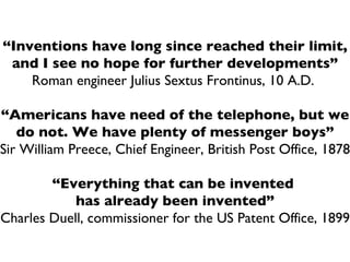 “ Inventions have long since reached their limit, and I see no hope for further developments” Roman engineer Julius Sextus Frontinus, 10 A.D.  “ Americans have need of the telephone, but we do not. We have plenty of messenger boys” Sir William Preece, Chief Engineer, British Post Office, 1878 “ Everything that can be invented  has already been invented” Charles Duell, commissioner for the US Patent Office, 1899 