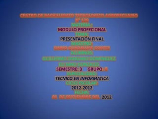 MATERIA :
      MODULO PROFECIONAL
             TEMA:
       PRESENTACIÓN FINAL
           MAESTRO
             ALUMNOS:
GUILLERMO ZANGANO DOMINGUEZ
       ELI NINO GONZALES
      SEMESTRE: 3 GRUPO
           ESPECIALIDAD:
     TECNICO EN INFORMATICA
           CICLO ESCOLAR
              2012-2012
               FECHA:
                         2012
 