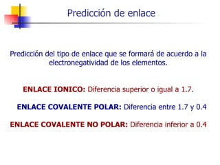 Predicción de enlace Predicción del tipo de enlace que se formará de acuerdo a la electronegatividad de los elementos. ENLACE IONICO:  Diferencia superior o igual a 1.7.     ENLACE COVALENTE POLAR:  Diferencia entre 1.7 y 0.4 ENLACE COVALENTE NO POLAR:  Diferencia inferior a 0.4 