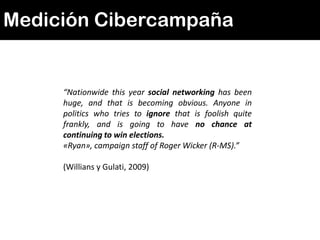 Medición Cibercampaña


     “Nationwide this year social networking has been
     huge, and that is becoming obvious. Anyone in
     politics who tries to ignore that is foolish quite
     frankly, and is going to have no chance at
     continuing to win elections.
     «Ryan», campaign staff of Roger Wicker (R-MS).”

     (Willians y Gulati, 2009)
 