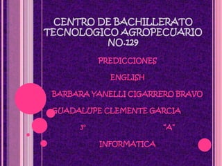 CENTRO DE BACHILLERATO
TECNOLOGICO AGROPECUARIO
          NO.129

           PREDICCIONES

             ENGLISH

 BARBARA YANELLI CIGARRERO BRAVO

 GUADALUPE CLEMENTE GARCIA

      3°                  “A”

           INFORMATICA
 