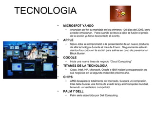 TECNOLOGIA MICROSFOT YAHOO Anuncian por fin su maridaje en los primeros 100 días del 2009, pero a nadie emocionan.  Para cuando se lleva a cabo la fusión el precio de la acción ya tiene descontado el evento. APPLE Steve Jobs se comprometió a la presentación de un nuevo producto de alta tecnología durante el mes de Enero.  Seguramente estarán atentos los cortos en la acción para salirse en caso de presentar un Block Buster. GOOGLE Inicia una nueva línea de negocio “Cloud Computing” TITANES DE LA TECNOLOGIA Cisco, Intel, HP, Microsoft, Oracle e IBM inician la recuperación de sus negocios en la segunda mitad del próximo año. CHIPS AMD desaparece totalmente del mercado, buscara un comprador.  Intel debe buscar una forma de evadir la ley antimonopolio mundial, teniendo un verdadero competidor. PALM Y DELL Palm seria absorbida por Dell Computing. 