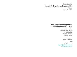 Presentación al  Consejo de Organismos Empresariales Puebla.  Diciembre 2008 Ing. José Antonio López Ruiz Casa de Bolsa Actinver SA de CV Teziutlán Sur. No. 23 Col. La Paz Puebla, Puebla.  México. 72160 (222) 231 7002  al 06 (222) 114 1472 [email_address] [email_address] 