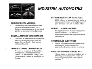 INDUSTRIA AUTOMOTRIZ   CHRYSLER SERA VENDIDA. Tiene apenas el suficiente efectivo para mantenerse fuera de la banca rota y Cerberus quiere deshacerse de ella. Las 3 grandes se convierten en las 2 grandes. GENERAL MOTORS VENDE MARCAS Como plan de reestructura vende parte de las ocho marcas que forman parte del grupo: Hummer, Buick y Saab las mas probables de venta. CONSTRUCTORES CHINOS EN EUA Al menos un constructor de Autos Chino abrirá plantas y mercado en Estados Unidos.  Los mas factibles:  Geely y SAIC. Probablemente a través de las migajas de Chrysler. DETROIT NECESITARA MAS AYUDA 25 Mil millones no alcanzan para el recate, se calcula que el numero será multiplicado por 4 para el rescate y tan solo en a 1era mitad. VENTAS…. CUALES VENTAS? No importaran el tipo de incentivos o planes de mercadotecnia.  Las ventas no incrementan hasta que la economía cambie de tendencia. AUTOMOVILES ELECTRICOS Obama impulsa el desarrollo de tecnología eléctrica y no contaminante en los automóviles. Grandes avances en el tema. HONDA SE CONVIERTE EN LA No. 4 Honda supera en la primera mitad del año a Chrysler y se incrementan las ventas de vehículos grandes (SUV) por la baja del petróleo. 