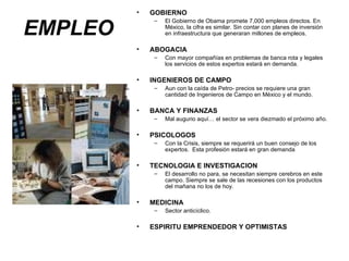 EMPLEO GOBIERNO El Gobierno de Obama promete 7,000 empleos directos. En México, la cifra es similar. Sin contar con planes de inversión en infraestructura que generaran millones de empleos. ABOGACIA Con mayor compañías en problemas de banca rota y legales los servicios de estos expertos estará en demanda. INGENIEROS DE CAMPO Aun con la caída de Petro- precios se requiere una gran cantidad de Ingenieros de Campo en México y el mundo. BANCA Y FINANZAS Mal augurio aquí… el sector se vera diezmado el próximo año. PSICOLOGOS Con la Crisis, siempre se requerirá un buen consejo de los expertos.  Esta profesión estará en gran demanda TECNOLOGIA E INVESTIGACION El desarrollo no para, se necesitan siempre cerebros en este campo. Siempre se sale de las recesiones con los productos del mañana no los de hoy. MEDICINA Sector anticíclico. ESPIRITU EMPRENDEDOR Y OPTIMISTAS 
