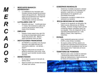 MERCADOS MERCADOS MANIACO-DEPRESIVOS? La volatilidad en los mercados será moneda corriente durante los primeros meses del siguiente año.  Mientras los signos de recuperación en la segunda mitad del año no se den, los inversionistas continúan nerviosos. LA PALABRA CON “R” Recesión esta aquí….Confirmada hace 11 meses. No le damos la vuelta a los números del producto interno bruto hasta el 3er trimestre. EMPLEOS Estados Unidos estará cerca del 10% en la tasa de desempleo abierto para finales del próximo año.  México… sigue exportando mano de obra. INSTITUCIONES FINANCIERAS ACTINVER se consolida como el grupo financiero mas sólido del país con crecimiento sistémico.  Los demás…. Quien? Algunas instituciones se sacuden al gobierno americano como socio, otras anuncian que lo tendrán durante varias décadas. BIENES RAICES No se logra recuperar el mercado de bienes raíces. Sigue la presión por remates bancarios de casas casi nuevas. GOBIERNOS MUNDIALES Gobiernos mundiales empiezan a adoptar su papel de socios en las empresas que apoyaron, axial como un incremento generalizado en la regulación y en actividades financieras. Cooperación mundial en materia de re-activación se mantiene. BOLSA MEXICANA DE VALORES Cambio en la regulación de derivados, No habrá nuevas colocaciones de Ofertas Iniciales.  Aversión al riesgo hacen que las compañías paguen sobretasa mayor por sus papales.  Inicio de integración de los mercados latinoamericanos en 1 solo. (México, Brasil, Chile, Argentina y Colombia) DIVISAS Dólar mantendrá ganancias contra el EURO y otras divisas mundiales. Se espera solidez del Peso debido a la recuperación esperada de la Economía en EUA así como la consolidación del Yen por operaciones Carry Trade tanto en Euros como Dólares. TERRITORIO DE PIONEROS Siendo la peor crisis mundial en extensión y dimensiones todavía están por verse todas las implicaciones y repercusiones de la misma en la economía real. 