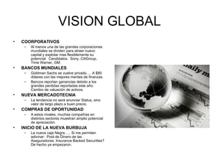 VISION GLOBAL COORPORATIVOS Al menos una de las grandes corporaciones mundiales se dividen para atraer nuevo capital y explotar mas flexiblemente su potencial.  Candidatos:  Sony, CitiGroup, Time Warner, GM. BANCOS MUNDIALES Goldman Sachs se vuelve privado…. A $80 dólares con las mejores mentes de finanzas. Bancos reportan ganancias debido a los grandes perdidas reportadas este año.  Cambio de valuación de activos. NUEVA MERCADOTECNIA La tendencia no será anunciar Status, sino valor de largo plazo a buen precio. COMPRAS DE OPORTUNIDAD A estos niveles, muchas compañías en distintos sectores muestran amplio potencial de apreciación. INICIO DE LA NUEVA BURBUJA La nueva caja Negra….. Si me permiten adivinar:  Pool de Dinero de las Aseguradoras. Insurance Backed Securities?  De hecho ya empezaron. 