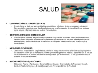 SALUD CORPORACIONES:  FARMACEUTICAS En este frente se dará una gran cantidad de adquisiciones o fusiones de las empresas en este sector.  Será uno de los mas dinámicos.  Igual que la tendencia en años pasados de consolidación de sectores como: Minería y Bancario este año será de Farmacéuticas. CORPORACIONES DE BIOTECNOLGIA Fusiones y mas fusiones. Regulaciones por parte de los gobiernos mundiales continúan incrementando.  Esperan control de precios en medicinas, tratamientos y hospitalización.  La crisis pondrá presión sobre aseguradoras y gastos médicos que se traducirán en márgenes mas apretados para biotecnología y farmacéuticas. MEDICINAS GENERICAS La tendencia no se detiene.  La perdida de patente de mas y mas medicinas en el corto plazo por parte de sus creadores hacen que el mercado de pastillas y medicinas genéricas crezcan.  Se estima que el 70% de las recetas medicas el próximo año sean surtidas por este tipo de medicinas.  El año que termino solo se surtieron el 50% de las recetas. NUEVAS MEDICINAS y VACUNAS Obtendrían Patente y Aprobación:  Cervarix (Cáncer Cérvico y Enfermedades de Trasmisión Sexual), Gardasil (Papiloma Humano), D-Mab (Osteoporosis), Provenge (Cáncer de Próstata) 