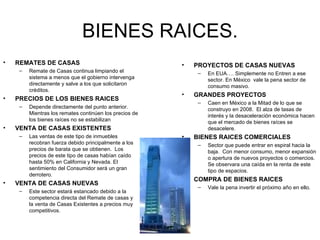 BIENES RAICES. REMATES DE CASAS Remate de Casas continua limpiando el sistema a menos que el gobierno intervenga directamente y salve a los que solicitaron créditos. PRECIOS DE LOS BIENES RAICES Depende directamente del punto anterior. Mientras los remates continúen los precios de los bienes raíces no se estabilizan VENTA DE CASAS EXISTENTES Las ventas de este tipo de inmuebles recobran fuerza debido principalmente a los precios de barata que se obtienen.  Los precios de este tipo de casas habían caído hasta 50% en California y Nevada. El sentimiento del Consumidor será un gran derrotero. VENTA DE CASAS NUEVAS Este sector estará estancado debido a la competencia directa del Remate de casas y la venta de Casas Existentes a precios muy competitivos. PROYECTOS DE CASAS NUEVAS En EUA…. Simplemente no Entren a ese sector. En México  vale la pena sector de consumo masivo. GRANDES PROYECTOS Caen en México a la Mitad de lo que se construyo en 2008.  El alza de tasas de interés y la desaceleración económica hacen que el mercado de bienes raíces se desacelere. BIENES RAICES COMERCIALES Sector que puede entrar en espiral hacia la baja.  Con menor consumo, menor expansión o apertura de nuevos proyectos o comercios.  Se observara una caída en la renta de este tipo de espacios. COMPRA DE BIENES RAICES Vale la pena invertir el próximo año en ello. 
