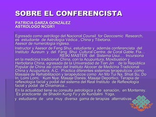 SOBRE EL CONFERENCISTASOBRE EL CONFERENCISTA
   PATRICIA GARZA GONZÁLEZPATRICIA GARZA GONZÁLEZ
ASTROLOGO NCGR1ASTROLOGO NCGR1
Egresada como astrólogo del Nacional Counsil for Geocosmic Research,Egresada como astrólogo del Nacional Counsil for Geocosmic Research,
es estudiante de Astrología Védica , China y Tibetana.es estudiante de Astrología Védica , China y Tibetana.
Asesor de numerología inglesa.Asesor de numerología inglesa.
Instructor y Asesor de Feng Shui, estudiante y además conferencista delInstructor y Asesor de Feng Shui, estudiante y además conferencista del
Instituto Aureum y del Feng Shui Cultural Centre, de Coral Gable, Fla…Instituto Aureum y del Feng Shui Cultural Centre, de Coral Gable, Fla…
REIKI MASTER del Sistema Usui… IncursionaREIKI MASTER del Sistema Usui… Incursiona
en la medicina tradicional China, con la Acupuntura, Moxibustión yen la medicina tradicional China, con la Acupuntura, Moxibustión y
Herbolaria China, egresada de la Universidad de Tian Jin de la RepúblicaHerbolaria China, egresada de la Universidad de Tian Jin de la República
Popular de China así como del Instituto Alcocer de Medicina TradicionalPopular de China así como del Instituto Alcocer de Medicina Tradicional
China y Acupuntura, A.C. Practica diferentes sistemas terapéuticos ,comoChina y Acupuntura, A.C. Practica diferentes sistemas terapéuticos ,como
Masajes de Rehabilitación y terapéuticos como An Mo Tui Na, Shiat Su, DoMasajes de Rehabilitación y terapéuticos como An Mo Tui Na, Shiat Su, Do
In, Lomi Lomi, Kum Nye, Masaje Danés, Masaje Deportivo, Terapia deIn, Lomi Lomi, Kum Nye, Masaje Danés, Masaje Deportivo, Terapia de
reflexología facial y podal del sistema del Real Instituto de Reflexologíareflexología facial y podal del sistema del Real Instituto de Reflexología
facial y podal de Dinamarca...facial y podal de Dinamarca...
En la actualidad tiene su consulta astrológica y de sanación, en Monterrey.En la actualidad tiene su consulta astrológica y de sanación, en Monterrey.
Es practicante de Shaolin KEs practicante de Shaolin Kung Fu y deung Fu y de Kundalini Yoga,Kundalini Yoga,
y estudiante de una muy diversa gama de terapias alternativas...y estudiante de una muy diversa gama de terapias alternativas...
 