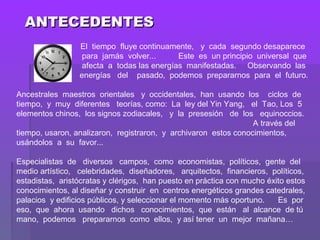 ANTECEDENTESANTECEDENTES
   El tiempo fluye continuamente, y cada segundo desaparece
para jamás volver... Este es un principio universal que
afecta a todas las energías manifestadas. Observando las
energías del pasado, podemos prepararnos para el futuro.
Ancestrales maestros orientales y occidentales, han usando los ciclos de
tiempo, y muy diferentes teorías, como: La ley del Yin Yang, el Tao, Los 5
elementos chinos, los signos zodiacales, y la presesión de los equinoccios.
A través del
tiempo, usaron, analizaron, registraron, y archivaron estos conocimientos,
usándolos a su favor...
Especialistas de diversos campos, como economistas, políticos, gente del
medio artístico, celebridades, diseñadores, arquitectos, financieros, políticos,
estadistas, aristócratas y clérigos, han puesto en práctica con mucho éxito estos
conocimientos, al diseñar y construir en centros energéticos grandes catedrales,
palacios y edificios públicos, y seleccionar el momento más oportuno. Es por
eso, que ahora usando dichos conocimientos, que están al alcance de tú
mano, podemos prepararnos como ellos, y así tener un mejor mañana…
 