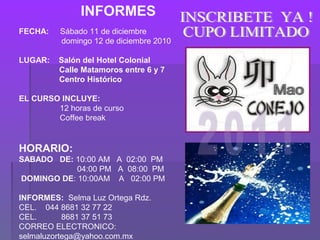    INFORMES
FECHA: Sábado 11 de diciembre
domingo 12 de diciembre 2010
LUGAR: Salón del Hotel Colonial
Calle Matamoros entre 6 y 7
Centro Histórico
EL CURSO INCLUYE:
12 horas de curso
Coffee break
HORARIO:
SABADO DE: 10:00 AM A 02:00 PM
04:00 PM A 08:00 PM
DOMINGO DE: 10:00AM A 02:00 PM
INFORMES: Selma Luz Ortega Rdz.
CEL. 044 8681 32 77 22
CEL. 8681 37 51 73
CORREO ELECTRONICO:
selmaluzortega@yahoo.com.mx
 
