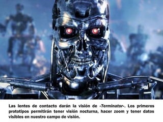 Las lentes de contacto darán la visión de «Terminator». Los primeros
prototipos permitirán tener visión nocturna, hacer zoom y tener datos
visibles en nuestro campo de visión.

 