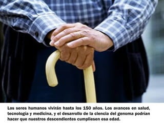 Los seres humanos vivirán hasta los 150 años. Los avances en salud,
tecnología y medicina, y el desarrollo de la ciencia del genoma podrían
hacer que nuestros descendientes cumpliesen esa edad.

 