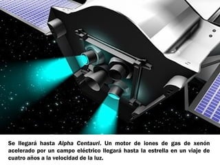 Se llegará hasta Alpha Centauri. Un motor de iones de gas de xenón
acelerado por un campo eléctrico llegará hasta la estrella en un viaje de
cuatro años a la velocidad de la luz.

 