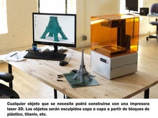 Cualquier objeto que se necesite podrá construirse con una impresora
laser 3D. Los objetos serán esculpidos capa a capa a partir de bloques de
plástico, titanio, etc.

 