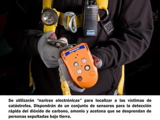 Se utilizarán “narices electrónicas” para localizar a las víctimas de
catástrofes. Dispondrán de un conjunto de sensores para la detección
rápida del dióxido de carbono, amonio y acetona que se desprendan de
personas sepultadas bajo tierra.

 