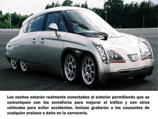Los coches estarán realmente conectados al exterior permitiendo que se
comuniquen con los semáforos para mejorar el tráfico y con otros
vehículos para evitar accidentes. Incluso grabarán a los causantes de
cualquier arañazo o daño en la carrocería.

 